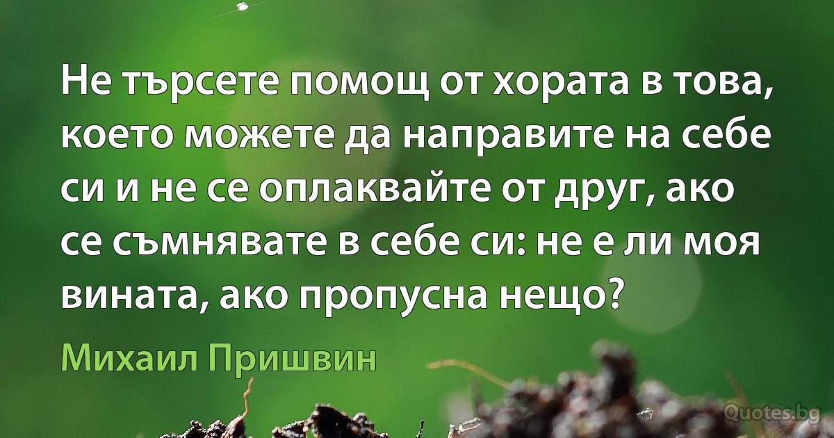 Не търсете помощ от хората в това, което можете да направите на себе си и не се оплаквайте от друг, ако се съмнявате в себе си: не е ли моя вината, ако пропусна нещо? (Михаил Пришвин)