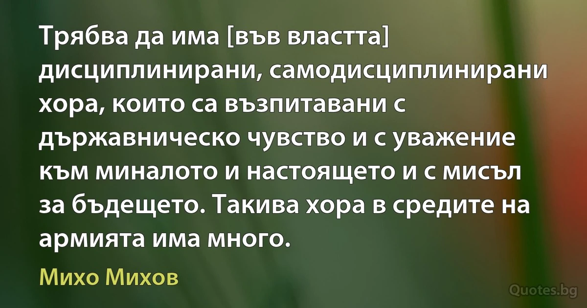 Трябва да има [във властта] дисциплинирани, самодисциплинирани хора, които са възпитавани с държавническо чувство и с уважение към миналото и настоящето и с мисъл за бъдещето. Такива хора в средите на армията има много. (Михо Михов)