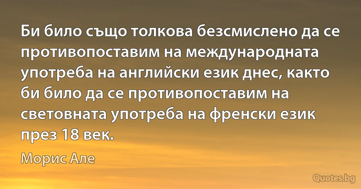 Би било също толкова безсмислено да се противопоставим на международната употреба на английски език днес, както би било да се противопоставим на световната употреба на френски език през 18 век. (Морис Але)