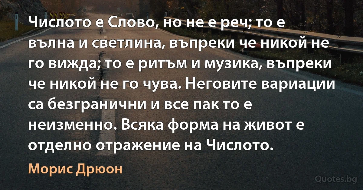 Числото е Слово, но не е реч; то е вълна и светлина, въпреки че никой не го вижда; то е ритъм и музика, въпреки че никой не го чува. Неговите вариации са безгранични и все пак то е неизменно. Всяка форма на живот е отделно отражение на Числото. (Морис Дрюон)