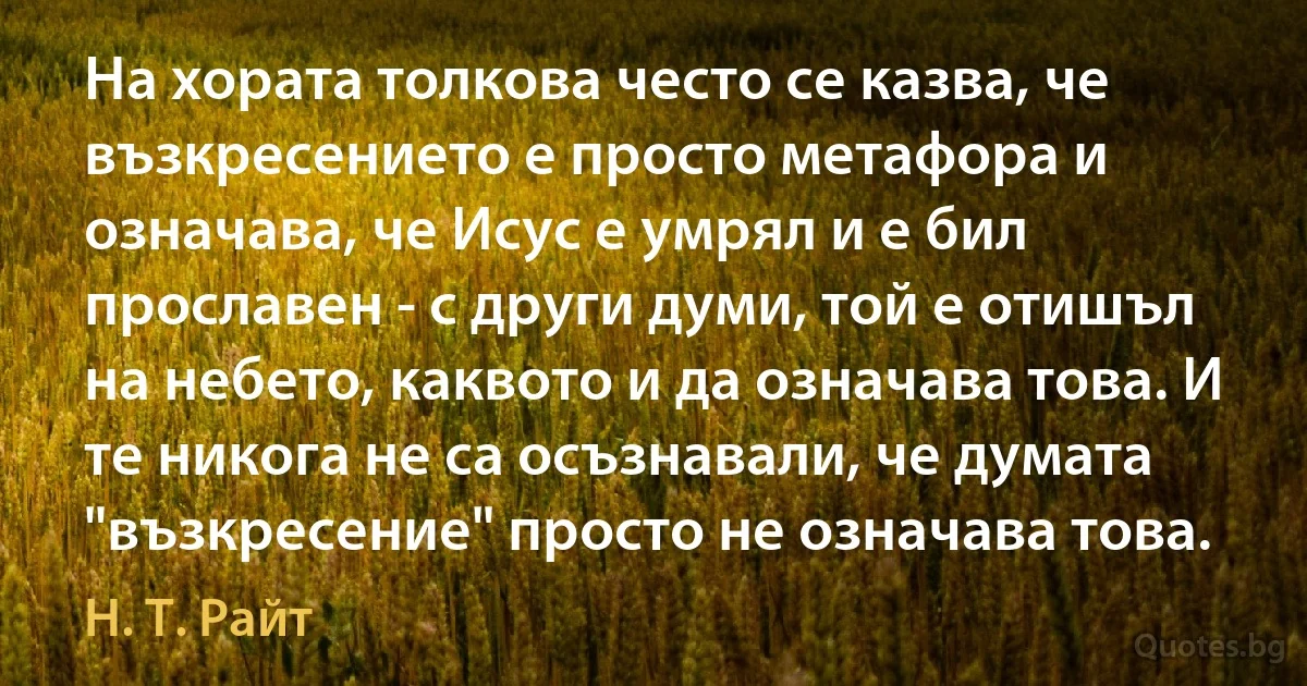 На хората толкова често се казва, че възкресението е просто метафора и означава, че Исус е умрял и е бил прославен - с други думи, той е отишъл на небето, каквото и да означава това. И те никога не са осъзнавали, че думата "възкресение" просто не означава това. (Н. Т. Райт)