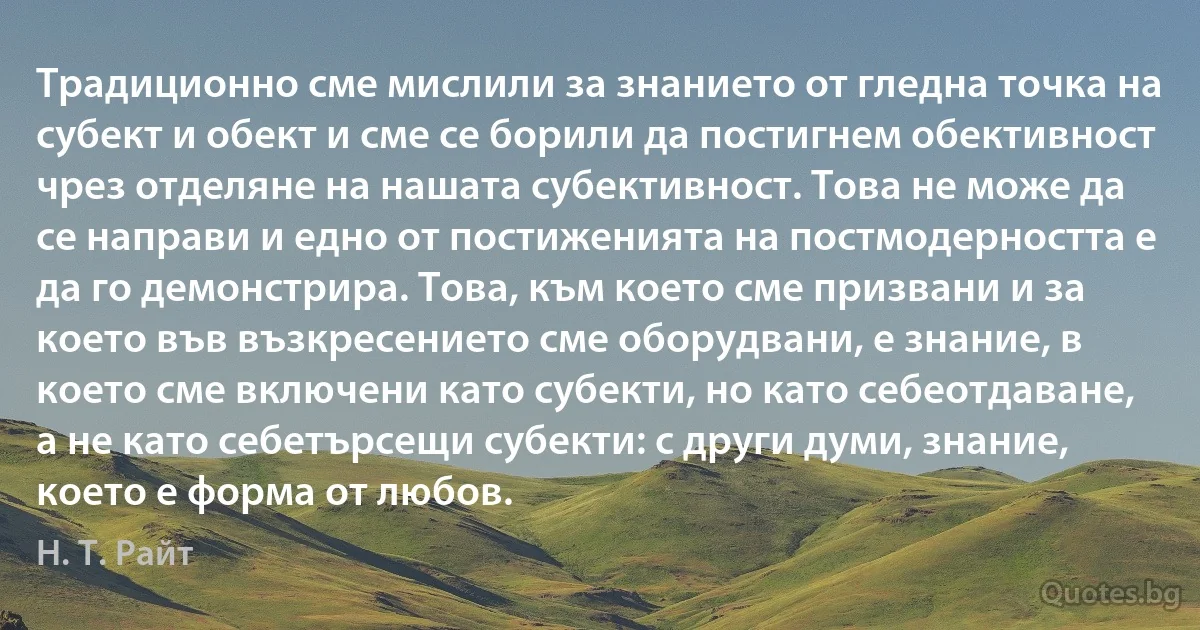 Традиционно сме мислили за знанието от гледна точка на субект и обект и сме се борили да постигнем обективност чрез отделяне на нашата субективност. Това не може да се направи и едно от постиженията на постмодерността е да го демонстрира. Това, към което сме призвани и за което във възкресението сме оборудвани, е знание, в което сме включени като субекти, но като себеотдаване, а не като себетърсещи субекти: с други думи, знание, което е форма от любов. (Н. Т. Райт)