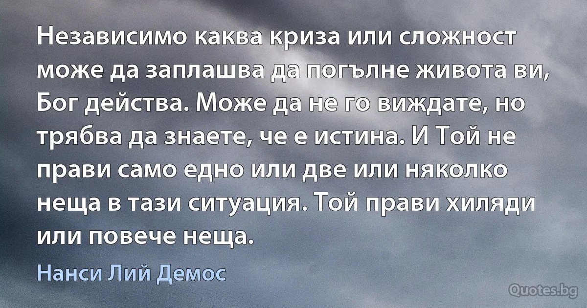 Независимо каква криза или сложност може да заплашва да погълне живота ви, Бог действа. Може да не го виждате, но трябва да знаете, че е истина. И Той не прави само едно или две или няколко неща в тази ситуация. Той прави хиляди или повече неща. (Нанси Лий Демос)