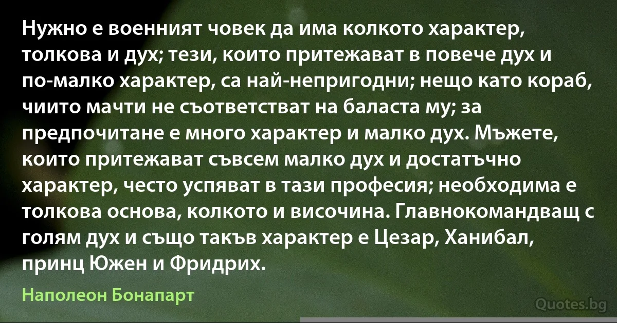 Нужно е военният човек да има колкото характер, толкова и дух; тези, които притежават в повече дух и по-малко характер, са най-непригодни; нещо като кораб, чиито мачти не съответстват на баласта му; за предпочитане е много характер и малко дух. Мъжете, които притежават съвсем малко дух и достатъчно характер, често успяват в тази професия; необходима е толкова основа, колкото и височина. Главнокомандващ с голям дух и също такъв характер е Цезар, Ханибал, принц Южен и Фридрих. (Наполеон Бонапарт)