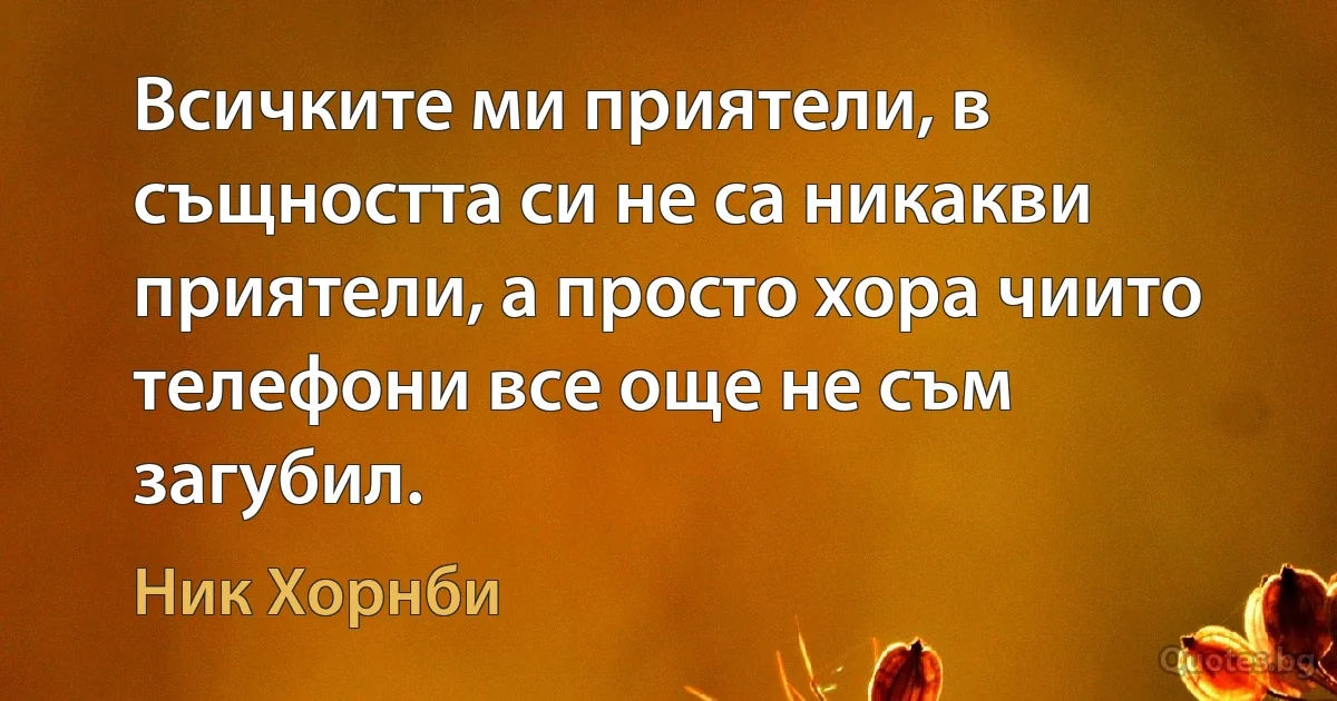 Всичките ми приятели, в същността си не са никакви приятели, а просто хора чиито телефони все още не съм загубил. (Ник Хорнби)