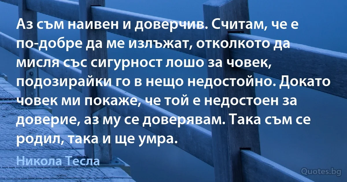 Аз съм наивен и доверчив. Считам, че е по-добре да ме излъжат, отколкото да мисля със сигурност лошо за човек, подозирайки го в нещо недостойно. Докато човек ми покаже, че той е недостоен за доверие, аз му се доверявам. Така съм се родил, така и ще умра. (Никола Тесла)