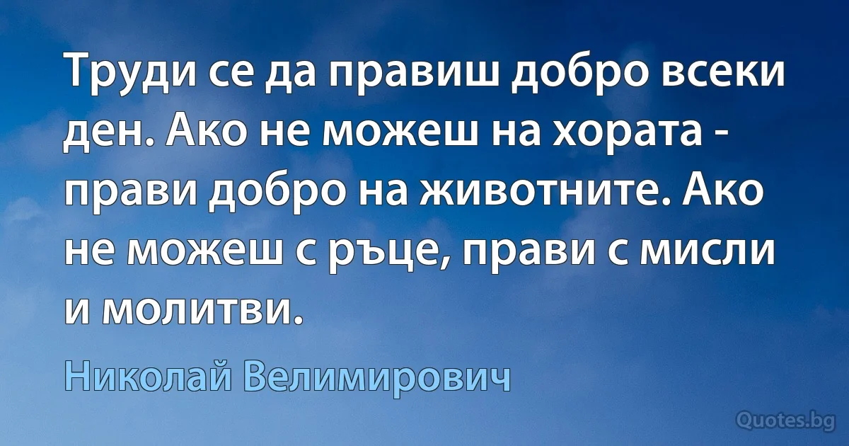 Труди се да правиш добро всеки ден. Ако не можеш на хората - прави добро на животните. Ако не можеш с ръце, прави с мисли и молитви. (Николай Велимирович)