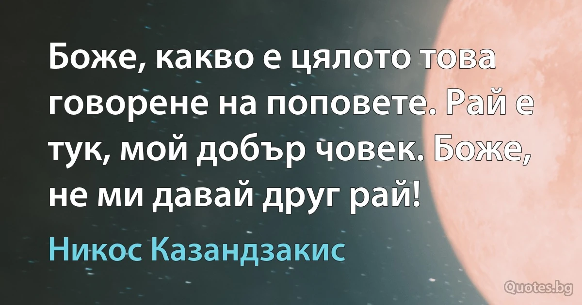 Боже, какво е цялото това говорене на поповете. Рай е тук, мой добър човек. Боже, не ми давай друг рай! (Никос Казандзакис)