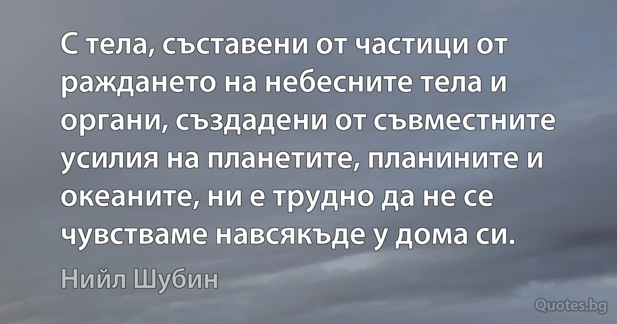 С тела, съставени от частици от раждането на небесните тела и органи, създадени от съвместните усилия на планетите, планините и океаните, ни е трудно да не се чувстваме навсякъде у дома си. (Нийл Шубин)