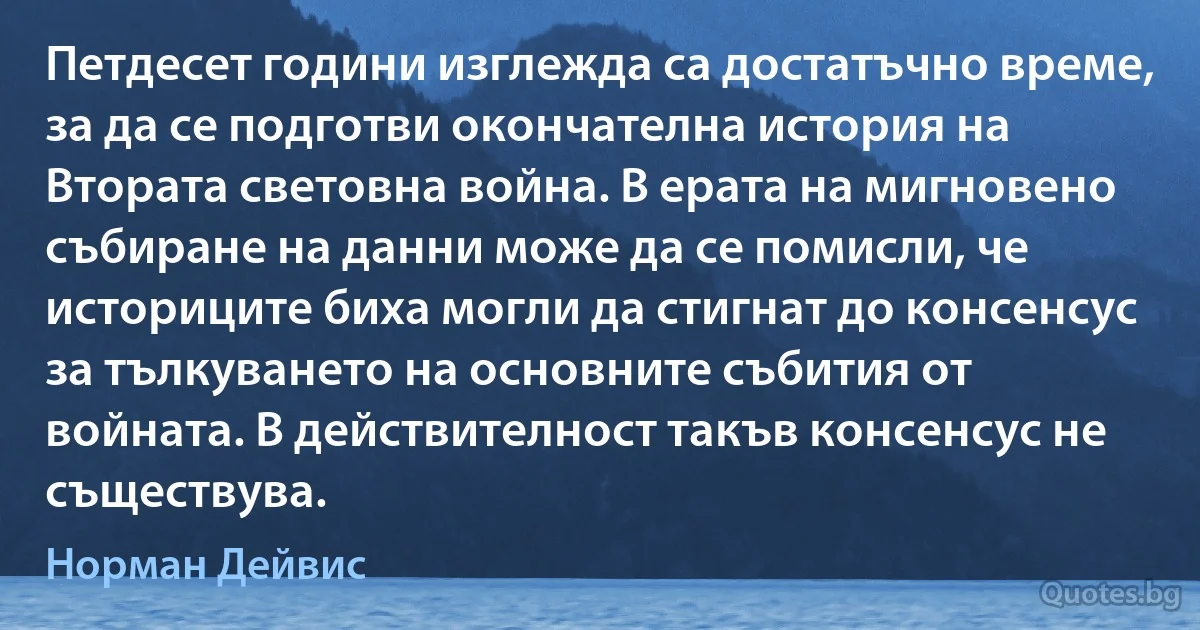 Петдесет години изглежда са достатъчно време, за да се подготви окончателна история на Втората световна война. В ерата на мигновено събиране на данни може да се помисли, че историците биха могли да стигнат до консенсус за тълкуването на основните събития от войната. В действителност такъв консенсус не съществува. (Норман Дейвис)