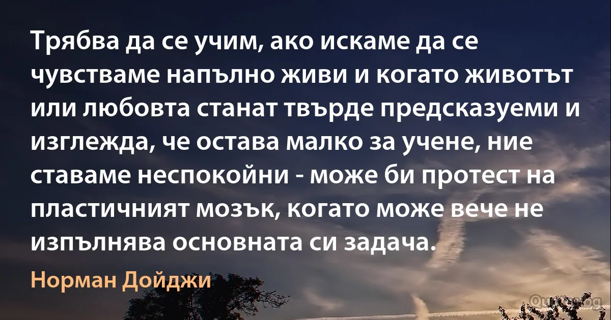 Трябва да се учим, ако искаме да се чувстваме напълно живи и когато животът или любовта станат твърде предсказуеми и изглежда, че остава малко за учене, ние ставаме неспокойни - може би протест на пластичният мозък, когато може вече не изпълнява основната си задача. (Норман Дойджи)