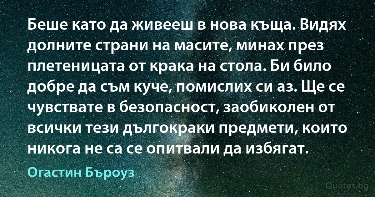 Беше като да живееш в нова къща. Видях долните страни на масите, минах през плетеницата от крака на стола. Би било добре да съм куче, помислих си аз. Ще се чувствате в безопасност, заобиколен от всички тези дългокраки предмети, които никога не са се опитвали да избягат. (Огастин Бъроуз)