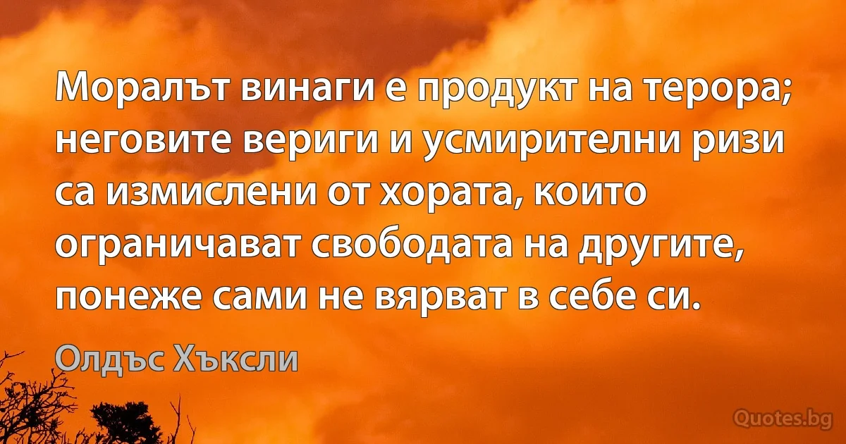 Моралът винаги е продукт на терора; неговите вериги и усмирителни ризи са измислени от хората, които ограничават свободата на другите, понеже сами не вярват в себе си. (Олдъс Хъксли)