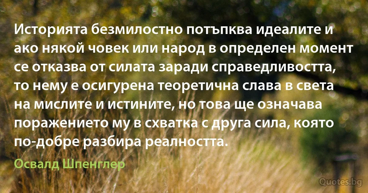 Историята безмилостно потъпква идеалите и ако някой човек или народ в определен момент се отказва от силата заради справедливостта, то нему е осигурена теоретична слава в света на мислите и истините, но това ще означава поражението му в схватка с друга сила, която по-добре разбира реалността. (Освалд Шпенглер)