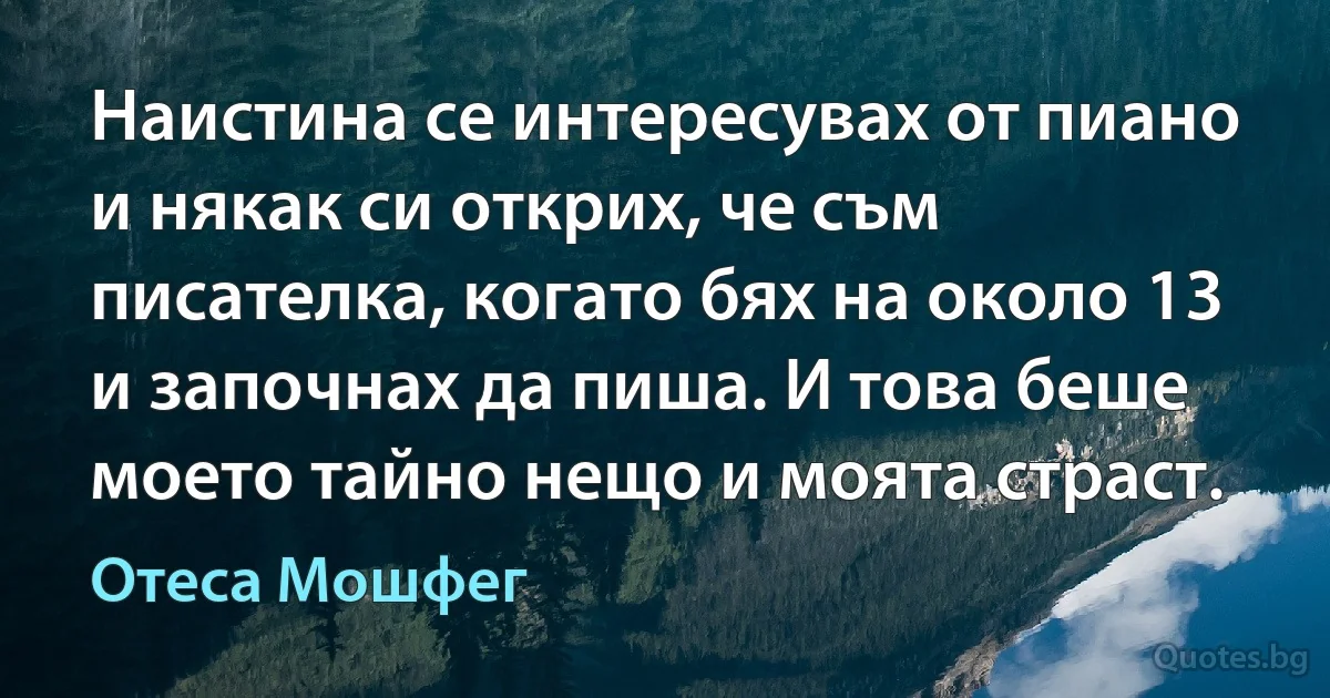 Наистина се интересувах от пиано и някак си открих, че съм писателка, когато бях на около 13 и започнах да пиша. И това беше моето тайно нещо и моята страст. (Отеса Мошфег)