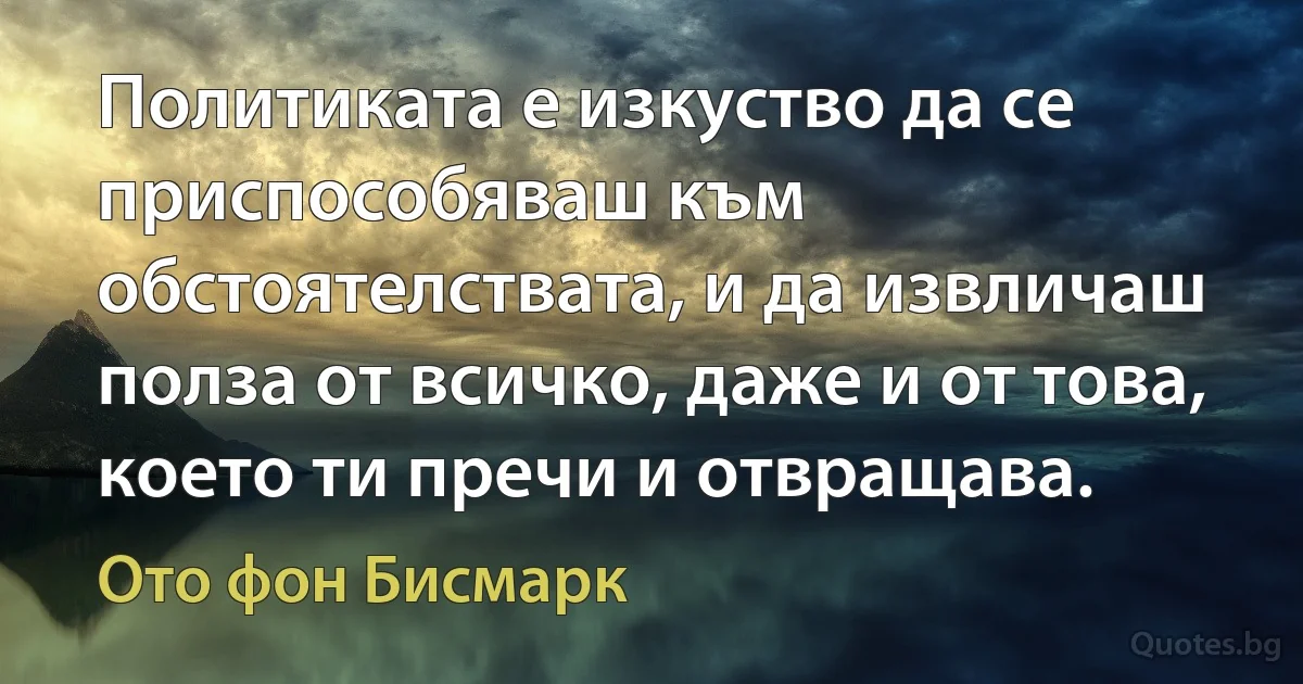 Политиката е изкуство да се приспособяваш към обстоятелствата, и да извличаш полза от всичко, даже и от това, което ти пречи и отвращава. (Ото фон Бисмарк)