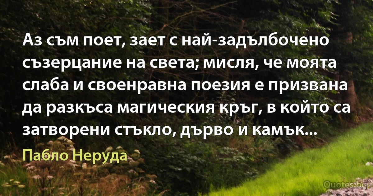 Аз съм поет, зает с най-задълбочено съзерцание на света; мисля, че моята слаба и своенравна поезия е призвана да разкъса магическия кръг, в който са затворени стъкло, дърво и камък... (Пабло Неруда)