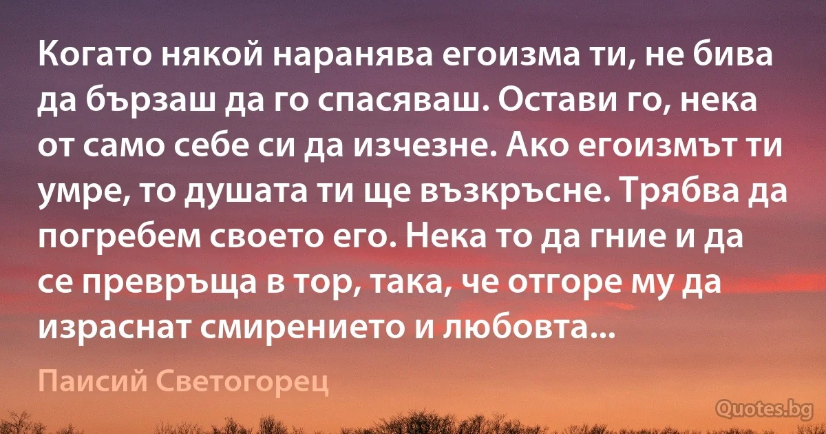 Когато някой наранява егоизма ти, не бива да бързаш да го спасяваш. Остави го, нека от само себе си да изчезне. Ако егоизмът ти умре, то душата ти ще възкръсне. Трябва да погребем своето его. Нека то да гние и да се превръща в тор, така, че отгоре му да израснат смирението и любовта... (Паисий Светогорец)