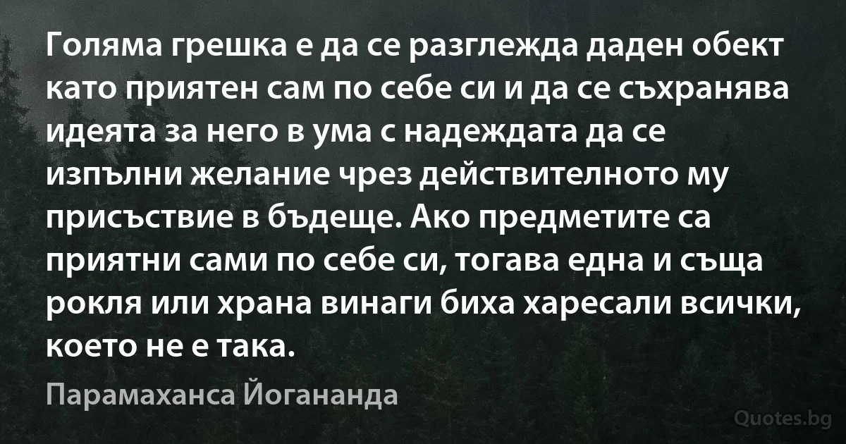 Голяма грешка е да се разглежда даден обект като приятен сам по себе си и да се съхранява идеята за него в ума с надеждата да се изпълни желание чрез действителното му присъствие в бъдеще. Ако предметите са приятни сами по себе си, тогава една и съща рокля или храна винаги биха харесали всички, което не е така. (Парамаханса Йогананда)