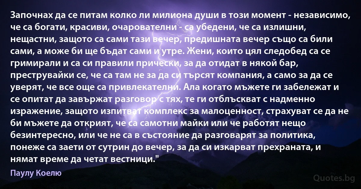 Започнах да се питам колко ли милиона души в този момент - независимо, че са богати, красиви, очарователни - са убедени, че са излишни, нещастни, защото са сами тази вечер, предишната вечер също са били сами, а може би ще бъдат сами и утре. Жени, които цял следобед са се гримирали и са си правили прически, за да отидат в някой бар, преструвайки се, че са там не за да си търсят компания, а само за да се уверят, че все още са привлекателни. Ала когато мъжете ги забележат и се опитат да завържат разговор с тях, те ги отблъскват с надменно изражение, защото изпитват комплекс за малоценност, страхуват се да не би мъжете да открият, че са самотни майки или че работят нещо безинтересно, или че не са в състояние да разговарят за политика, понеже са заети от сутрин до вечер, за да си изкарват прехраната, и нямат време да четат вестници." (Паулу Коелю)