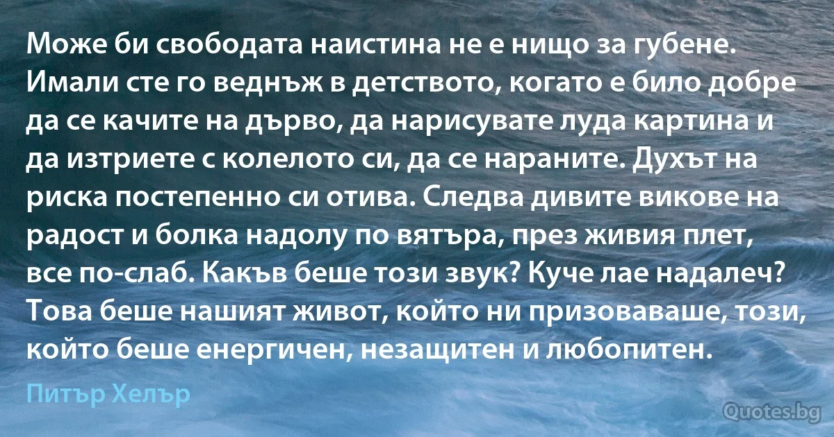 Може би свободата наистина не е нищо за губене. Имали сте го веднъж в детството, когато е било добре да се качите на дърво, да нарисувате луда картина и да изтриете с колелото си, да се нараните. Духът на риска постепенно си отива. Следва дивите викове на радост и болка надолу по вятъра, през живия плет, все по-слаб. Какъв беше този звук? Куче лае надалеч? Това беше нашият живот, който ни призоваваше, този, който беше енергичен, незащитен и любопитен. (Питър Хелър)