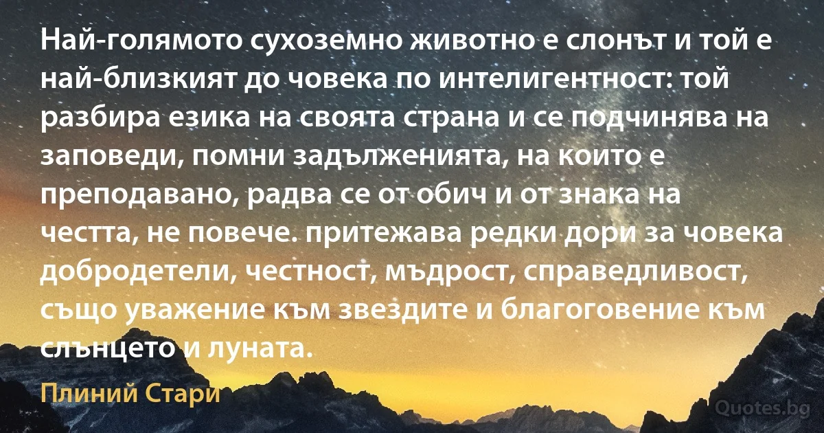 Най-голямото сухоземно животно е слонът и той е най-близкият до човека по интелигентност: той разбира езика на своята страна и се подчинява на заповеди, помни задълженията, на които е преподавано, радва се от обич и от знака на честта, не повече. притежава редки дори за човека добродетели, честност, мъдрост, справедливост, също уважение към звездите и благоговение към слънцето и луната. (Плиний Стари)