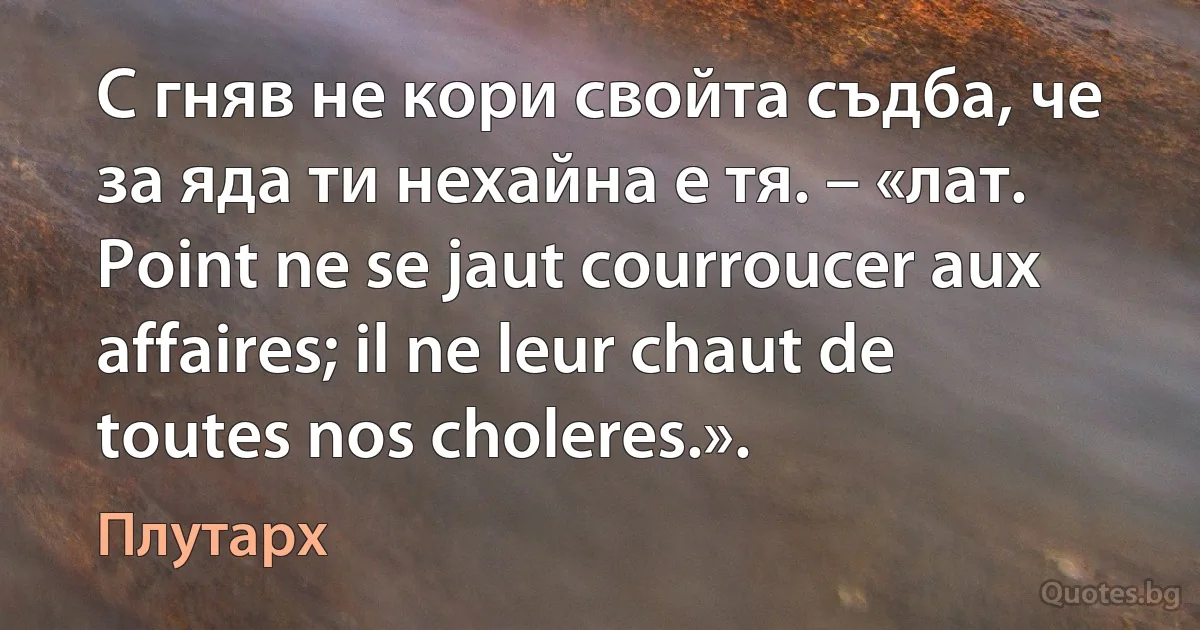 С гняв не кори свойта съдба, че за яда ти нехайна е тя. – «лат. Point ne se jaut courroucer aux affaires; il ne leur chaut de toutes nos choleres.». (Плутарх)