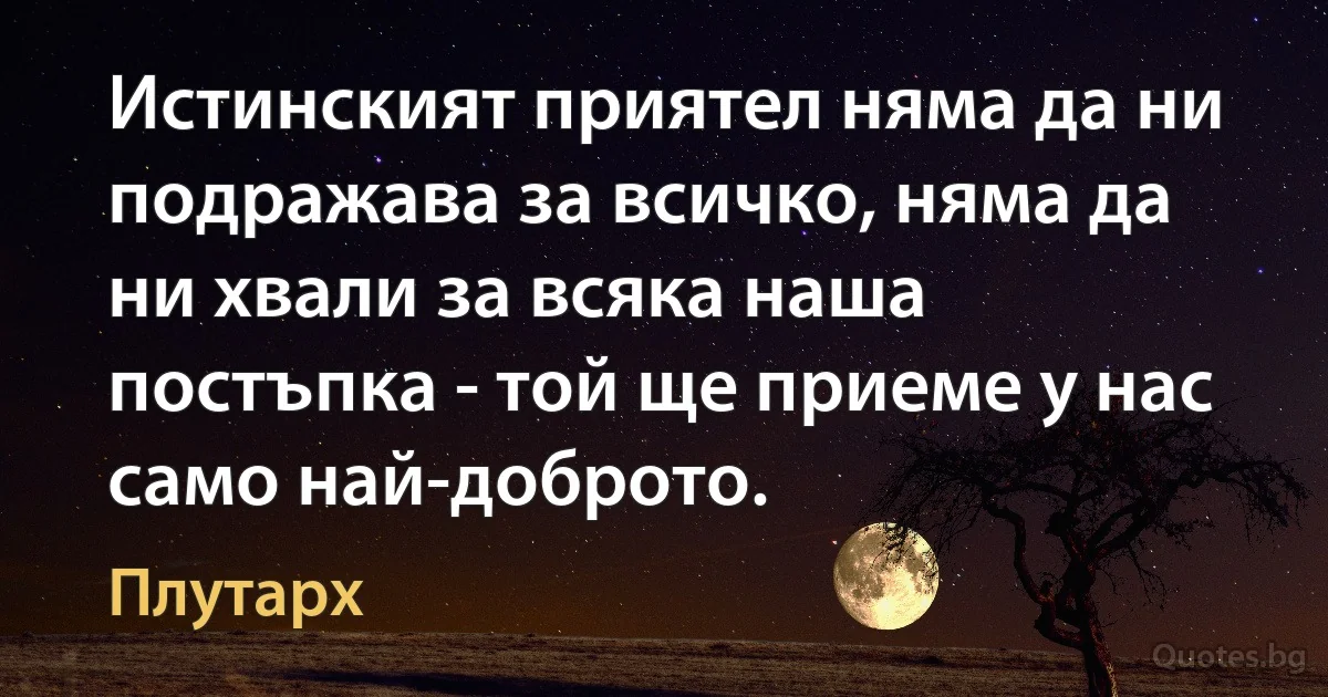 Истинският приятел няма да ни подражава за всичко, няма да ни хвали за всяка наша постъпка - той ще приеме у нас само най-доброто. (Плутарх)