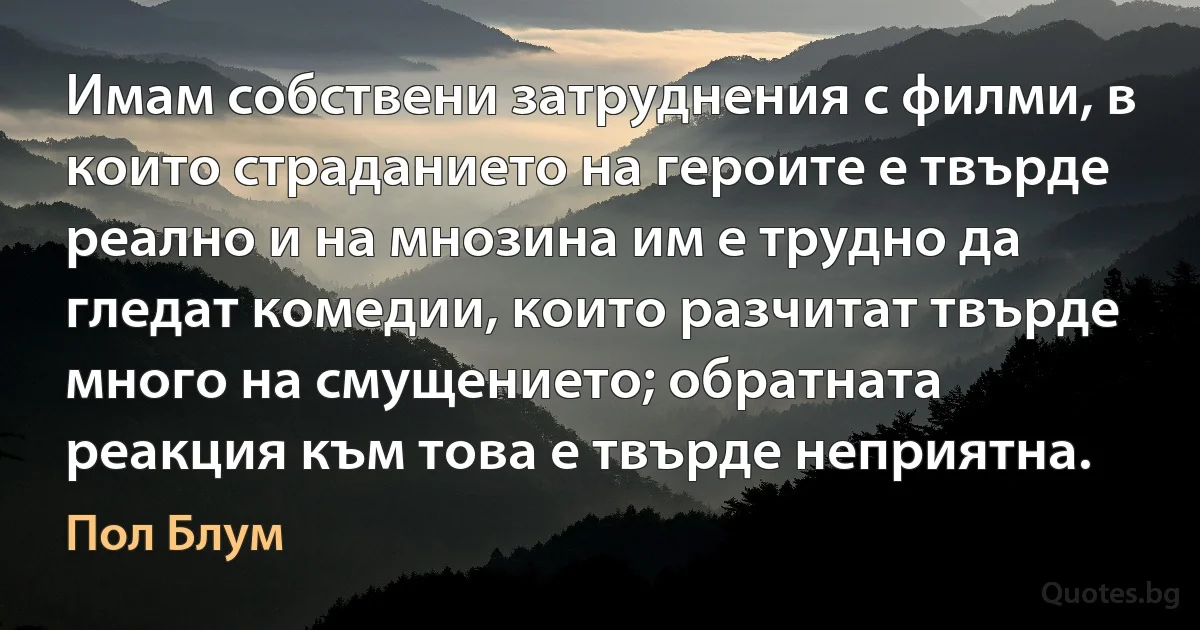 Имам собствени затруднения с филми, в които страданието на героите е твърде реално и на мнозина им е трудно да гледат комедии, които разчитат твърде много на смущението; обратната реакция към това е твърде неприятна. (Пол Блум)