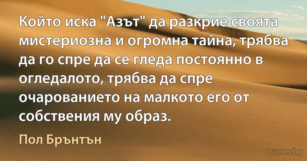 Който иска "Азът" да разкрие своята мистериозна и огромна тайна, трябва да го спре да се гледа постоянно в огледалото, трябва да спре очарованието на малкото его от собствения му образ. (Пол Брънтън)