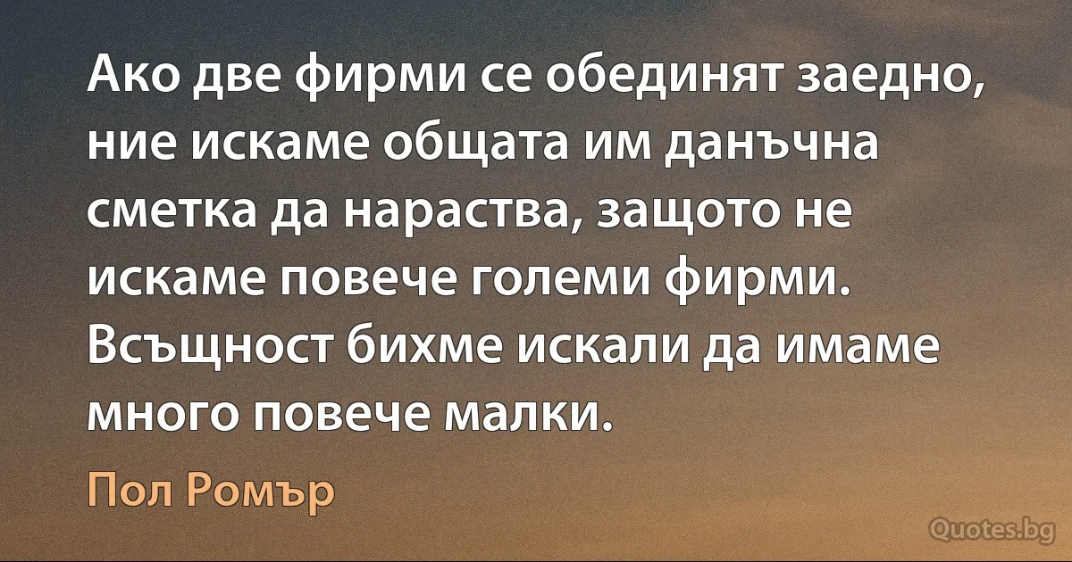 Ако две фирми се обединят заедно, ние искаме общата им данъчна сметка да нараства, защото не искаме повече големи фирми. Всъщност бихме искали да имаме много повече малки. (Пол Ромър)