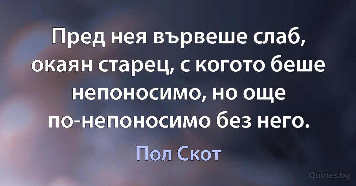 Пред нея вървеше слаб, окаян старец, с когото беше непоносимо, но още по-непоносимо без него. (Пол Скот)