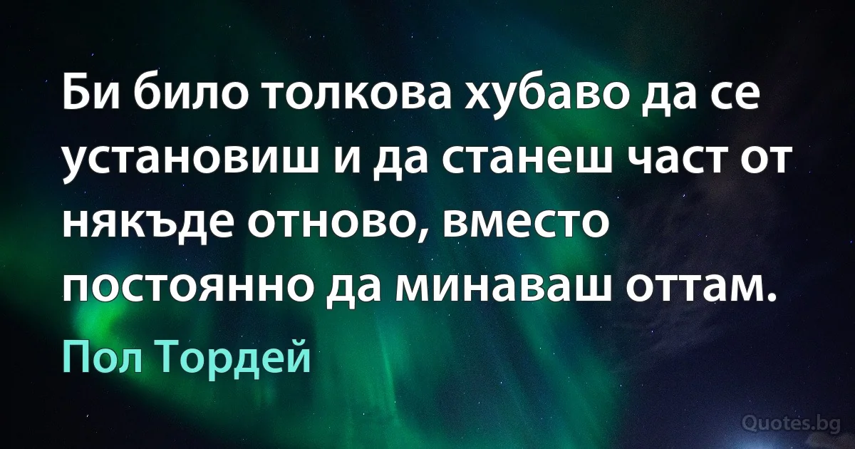 Би било толкова хубаво да се установиш и да станеш част от някъде отново, вместо постоянно да минаваш оттам. (Пол Тордей)