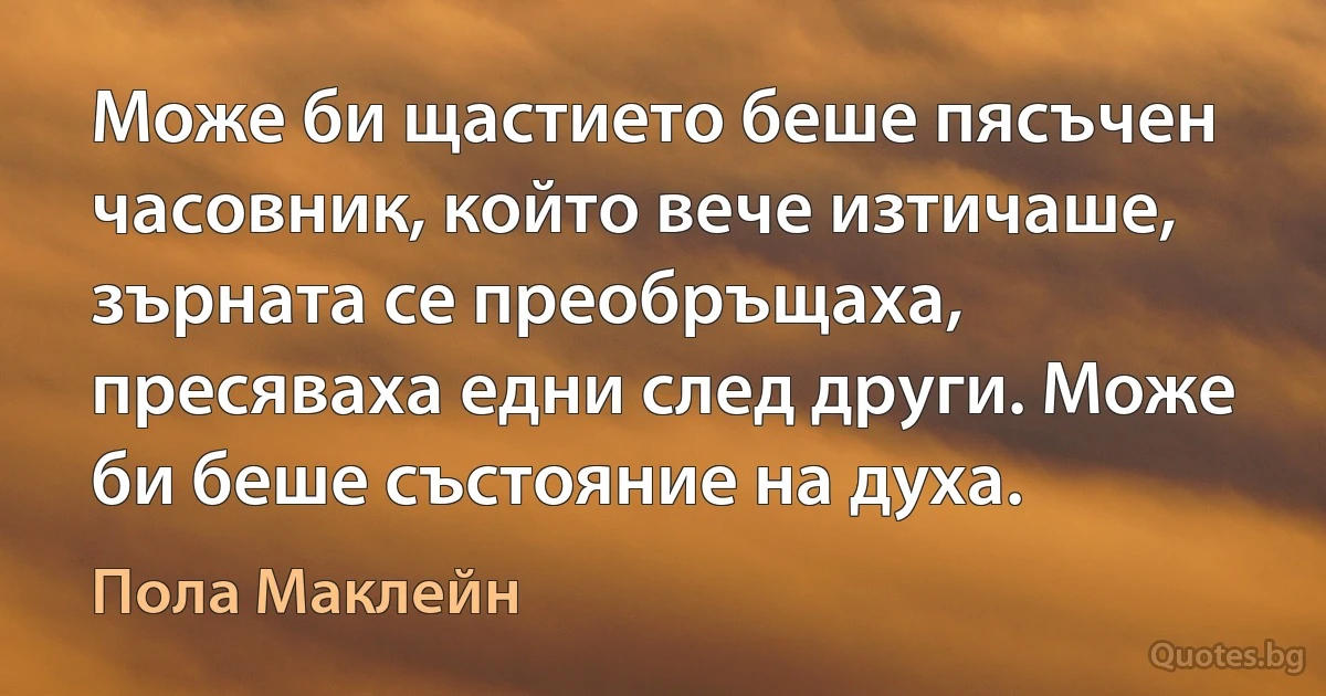 Може би щастието беше пясъчен часовник, който вече изтичаше, зърната се преобръщаха, пресяваха едни след други. Може би беше състояние на духа. (Пола Маклейн)