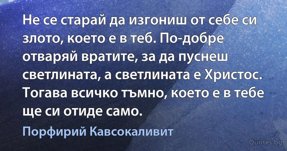 Не се старай да изгониш от себе си злото, което е в теб. По-добре отваряй вратите, за да пуснеш светлината, а светлината е Христос. Тогава всичко тъмно, което е в тебе ще си отиде само. (Порфирий Кавсокаливит)