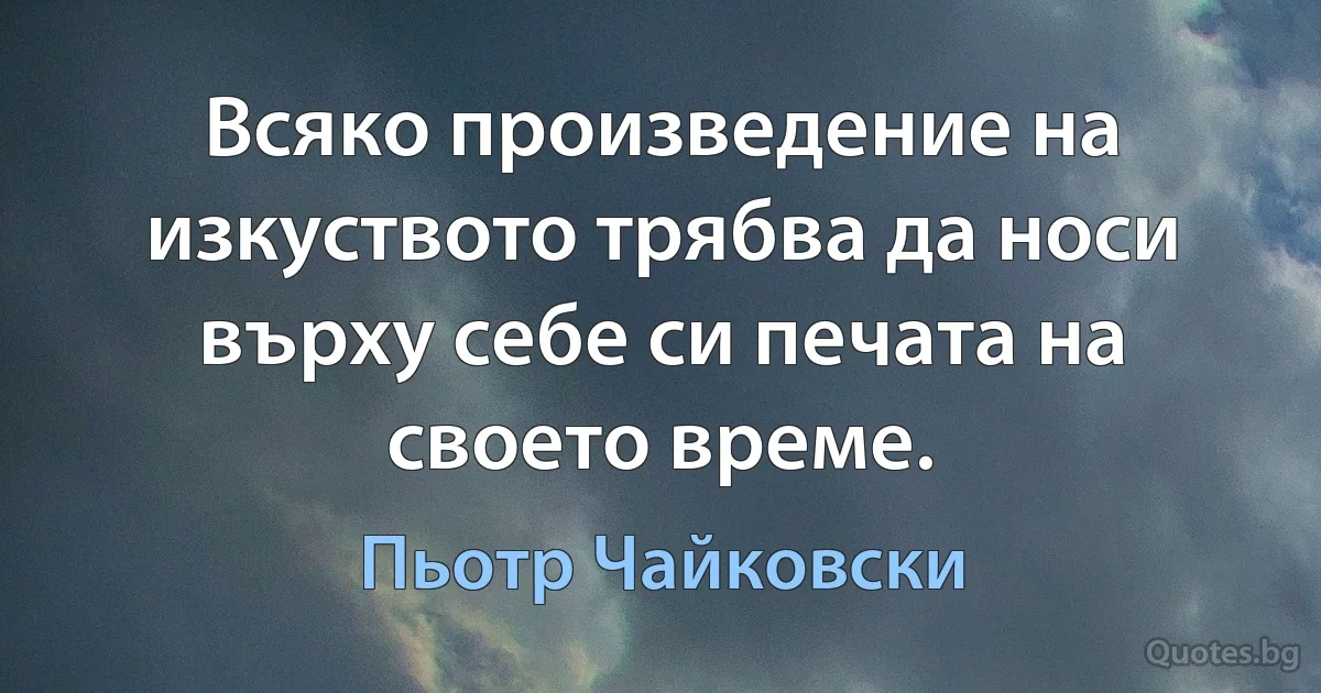 Всяко произведение на изкуството трябва да носи върху себе си печата на своето време. (Пьотр Чайковски)