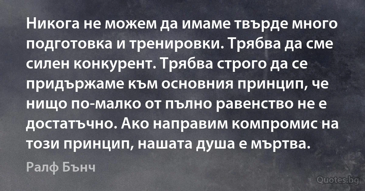 Никога не можем да имаме твърде много подготовка и тренировки. Трябва да сме силен конкурент. Трябва строго да се придържаме към основния принцип, че нищо по-малко от пълно равенство не е достатъчно. Ако направим компромис на този принцип, нашата душа е мъртва. (Ралф Бънч)