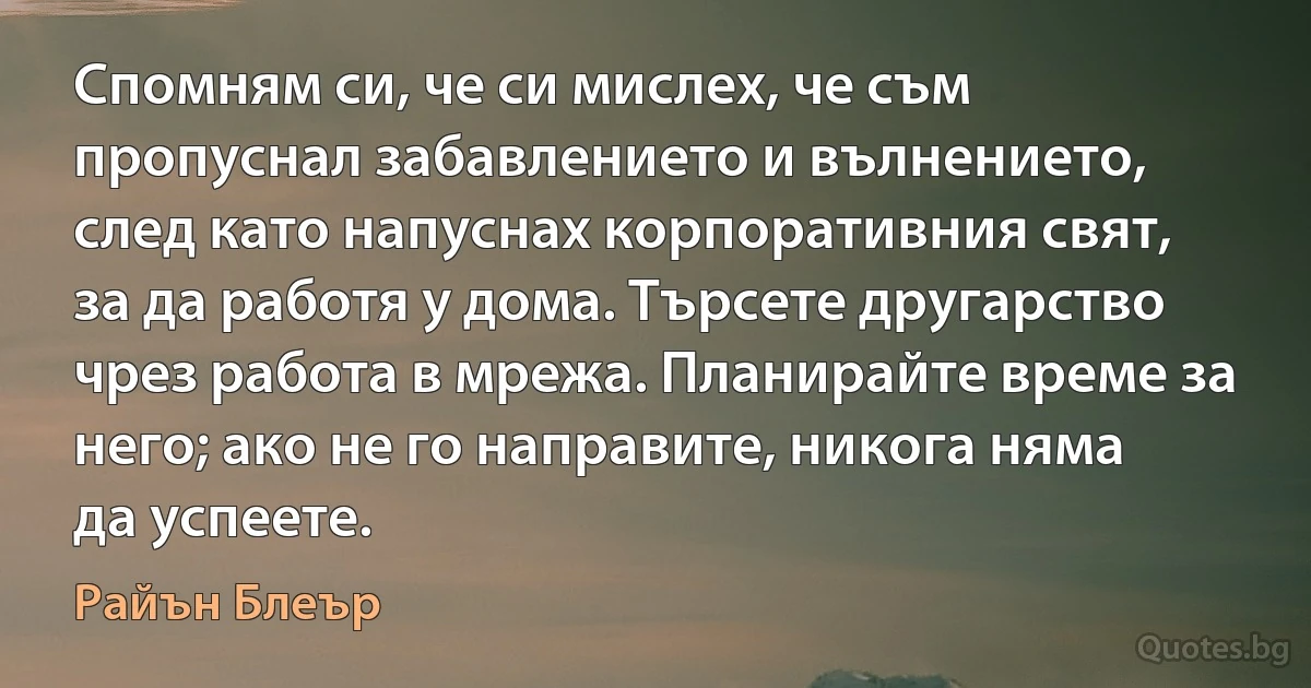 Спомням си, че си мислех, че съм пропуснал забавлението и вълнението, след като напуснах корпоративния свят, за да работя у дома. Търсете другарство чрез работа в мрежа. Планирайте време за него; ако не го направите, никога няма да успеете. (Райън Блеър)