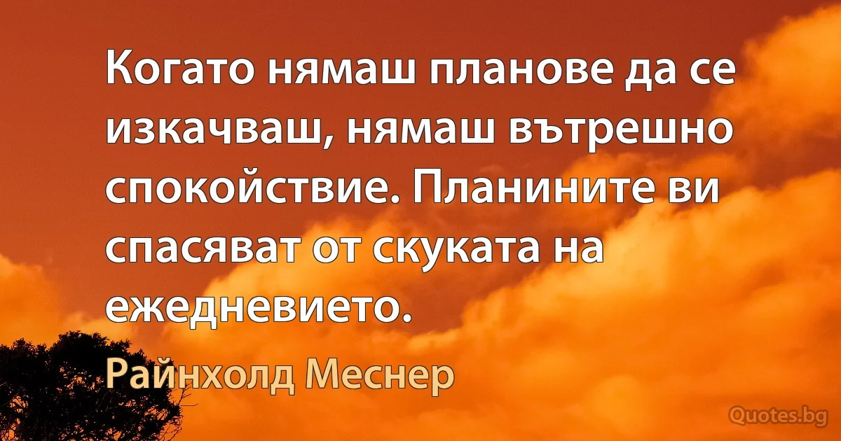 Когато нямаш планове да се изкачваш, нямаш вътрешно спокойствие. Планините ви спасяват от скуката на ежедневието. (Райнхолд Меснер)