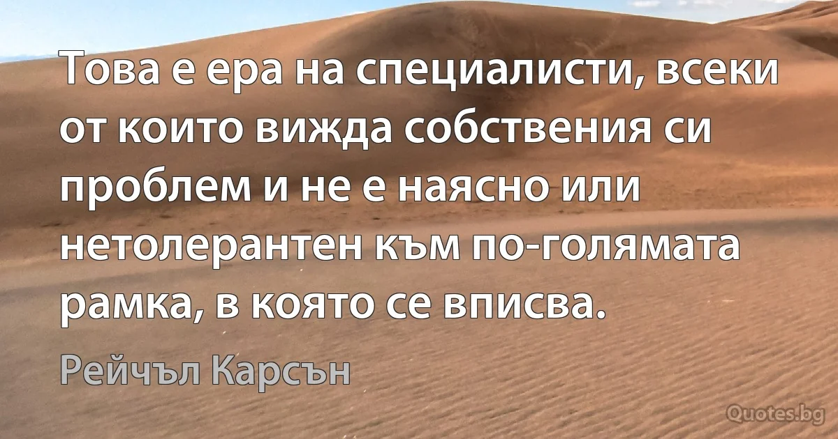 Това е ера на специалисти, всеки от които вижда собствения си проблем и не е наясно или нетолерантен към по-голямата рамка, в която се вписва. (Рейчъл Карсън)