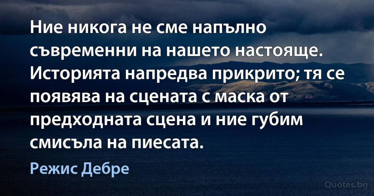 Ние никога не сме напълно съвременни на нашето настояще. Историята напредва прикрито; тя се появява на сцената с маска от предходната сцена и ние губим смисъла на пиесата. (Режис Дебре)