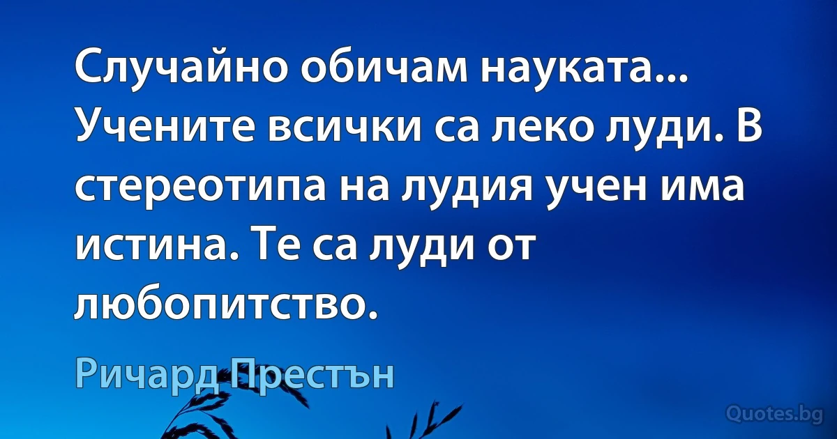 Случайно обичам науката... Учените всички са леко луди. В стереотипа на лудия учен има истина. Те са луди от любопитство. (Ричард Престън)