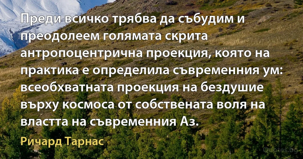 Преди всичко трябва да събудим и преодолеем голямата скрита антропоцентрична проекция, която на практика е определила съвременния ум: всеобхватната проекция на бездушие върху космоса от собствената воля на властта на съвременния Аз. (Ричард Тарнас)