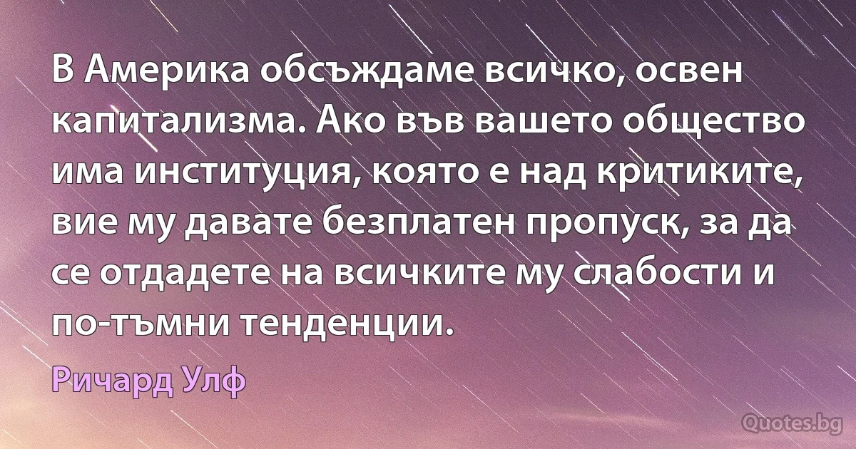 В Америка обсъждаме всичко, освен капитализма. Ако във вашето общество има институция, която е над критиките, вие му давате безплатен пропуск, за да се отдадете на всичките му слабости и по-тъмни тенденции. (Ричард Улф)