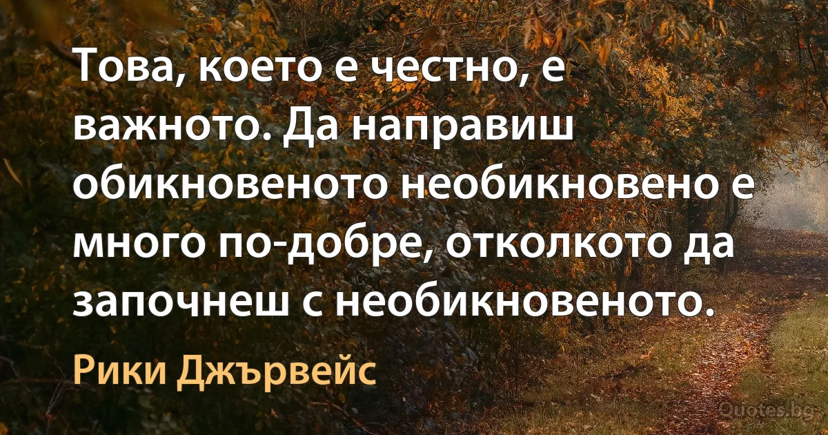 Това, което е честно, е важното. Да направиш обикновеното необикновено е много по-добре, отколкото да започнеш с необикновеното. (Рики Джървейс)