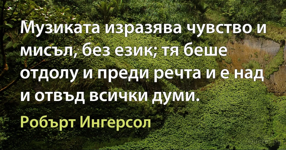 Музиката изразява чувство и мисъл, без език; тя беше отдолу и преди речта и е над и отвъд всички думи. (Робърт Ингерсол)