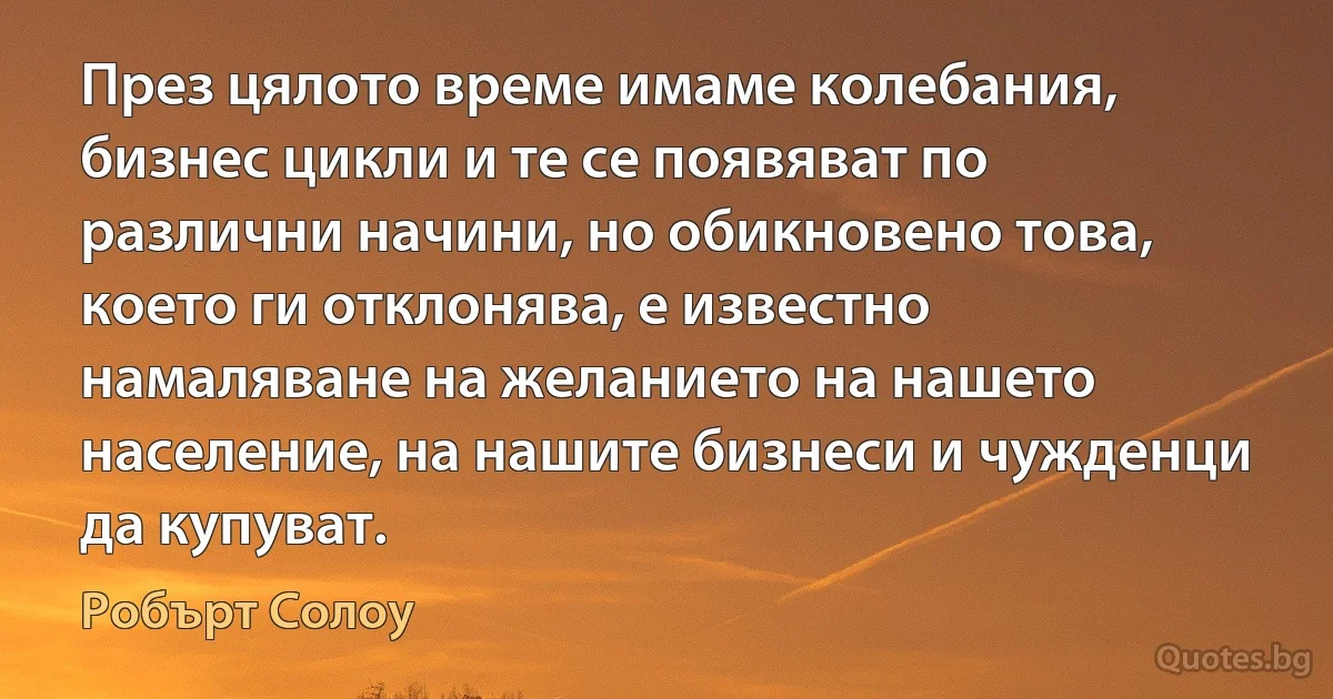 През цялото време имаме колебания, бизнес цикли и те се появяват по различни начини, но обикновено това, което ги отклонява, е известно намаляване на желанието на нашето население, на нашите бизнеси и чужденци да купуват. (Робърт Солоу)