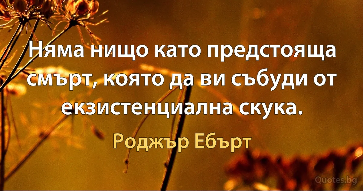 Няма нищо като предстояща смърт, която да ви събуди от екзистенциална скука. (Роджър Ебърт)