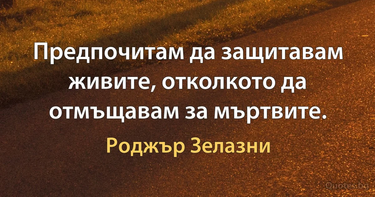 Предпочитам да защитавам живите, отколкото да отмъщавам за мъртвите. (Роджър Зелазни)