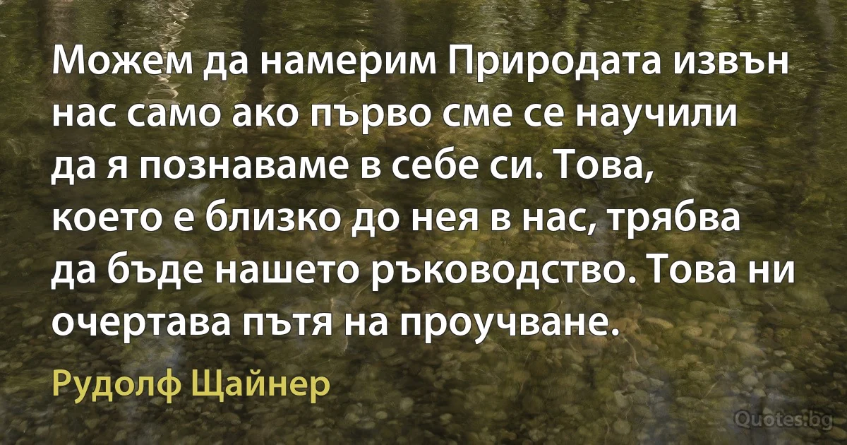 Можем да намерим Природата извън нас само ако първо сме се научили да я познаваме в себе си. Това, което е близко до нея в нас, трябва да бъде нашето ръководство. Това ни очертава пътя на проучване. (Рудолф Щайнер)